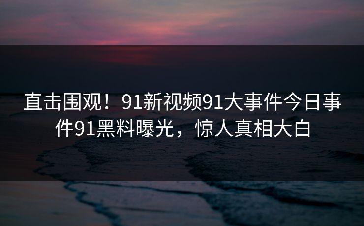 直击围观！91新视频91大事件今日事件91黑料曝光，惊人真相大白