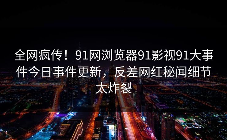 全网疯传！91网浏览器91影视91大事件今日事件更新，反差网红秘闻细节太炸裂