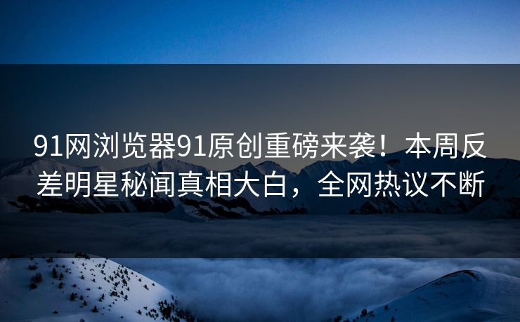 91网浏览器91原创重磅来袭！本周反差明星秘闻真相大白，全网热议不断