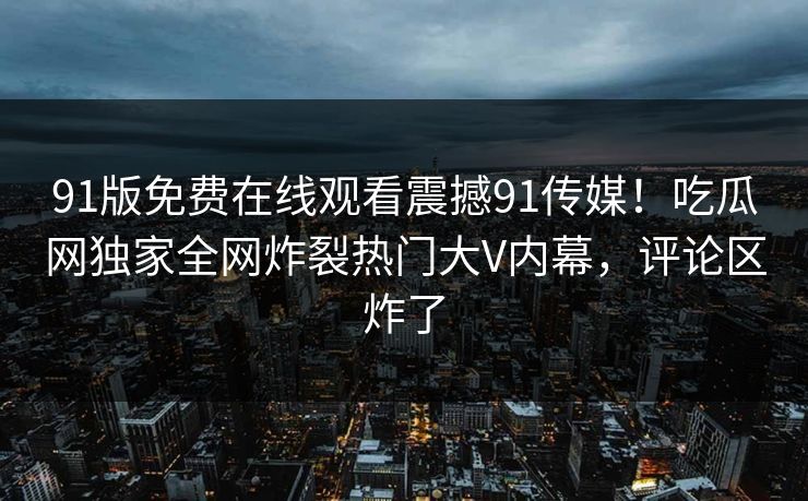 91版免费在线观看震撼91传媒！吃瓜网独家全网炸裂热门大V内幕，评论区炸了