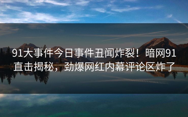 91大事件今日事件丑闻炸裂！暗网91直击揭秘，劲爆网红内幕评论区炸了