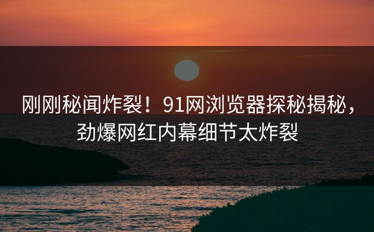 刚刚秘闻炸裂！91网浏览器探秘揭秘，劲爆网红内幕细节太炸裂