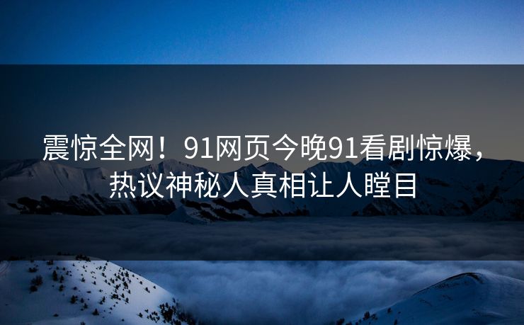 震惊全网！91网页今晚91看剧惊爆，热议神秘人真相让人瞠目