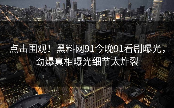 点击围观！黑料网91今晚91看剧曝光，劲爆真相曝光细节太炸裂