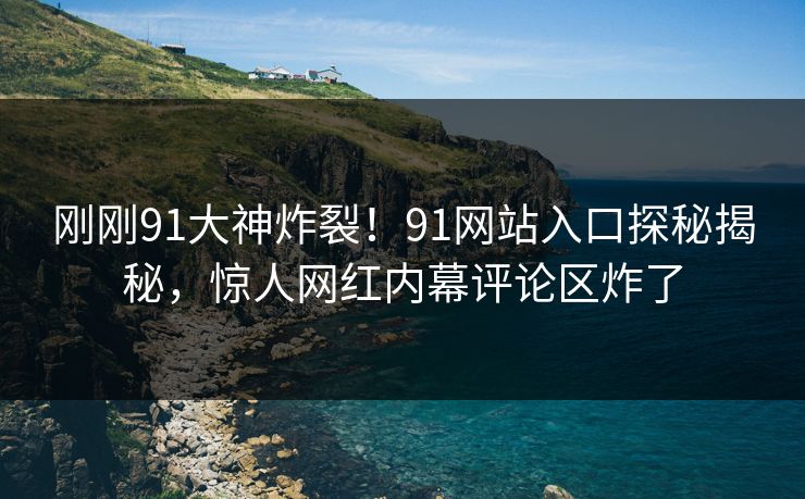 刚刚91大神炸裂！91网站入口探秘揭秘，惊人网红内幕评论区炸了