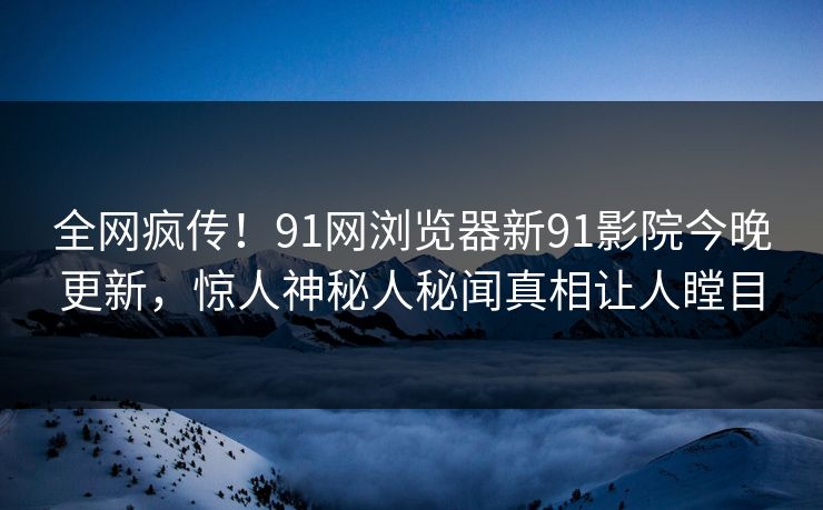 全网疯传！91网浏览器新91影院今晚更新，惊人神秘人秘闻真相让人瞠目