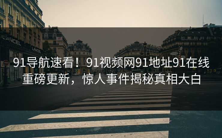 91导航速看！91视频网91地址91在线重磅更新，惊人事件揭秘真相大白