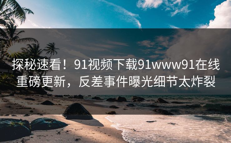 探秘速看！91视频下载91www91在线重磅更新，反差事件曝光细节太炸裂