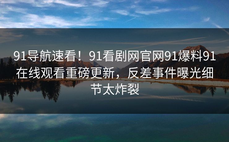 91导航速看！91看剧网官网91爆料91在线观看重磅更新，反差事件曝光细节太炸裂