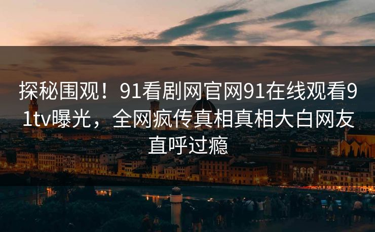探秘围观！91看剧网官网91在线观看91tv曝光，全网疯传真相真相大白网友直呼过瘾