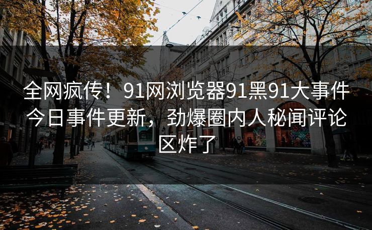 全网疯传！91网浏览器91黑91大事件今日事件更新，劲爆圈内人秘闻评论区炸了