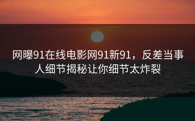 网曝91在线电影网91新91，反差当事人细节揭秘让你细节太炸裂