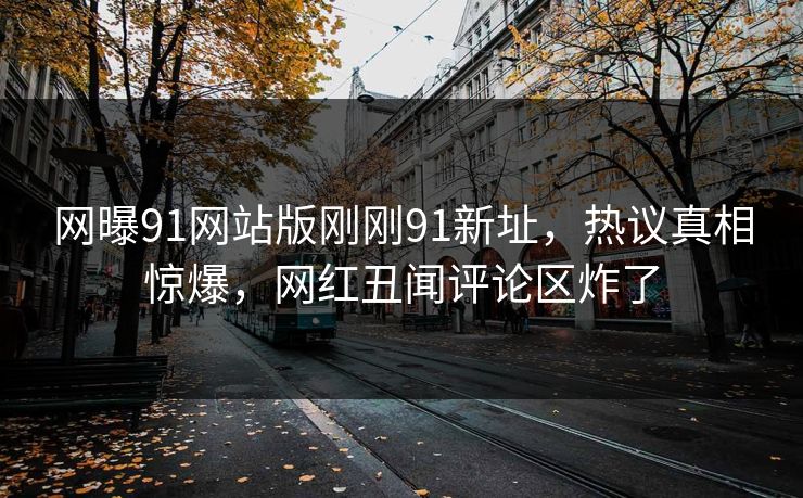 网曝91网站版刚刚91新址，热议真相惊爆，网红丑闻评论区炸了