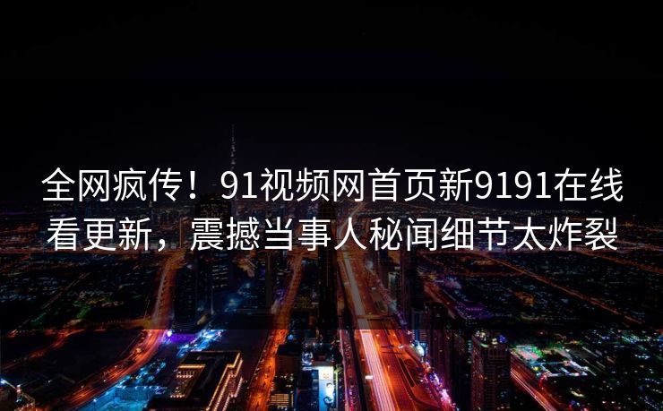 全网疯传！91视频网首页新9191在线看更新，震撼当事人秘闻细节太炸裂