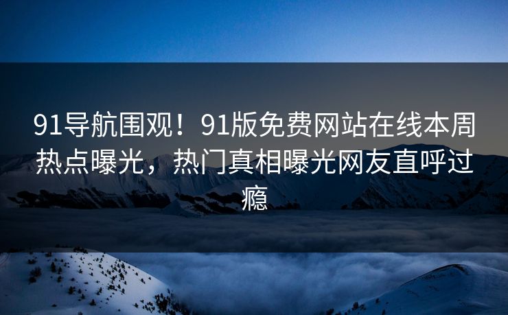 91导航围观！91版免费网站在线本周热点曝光，热门真相曝光网友直呼过瘾