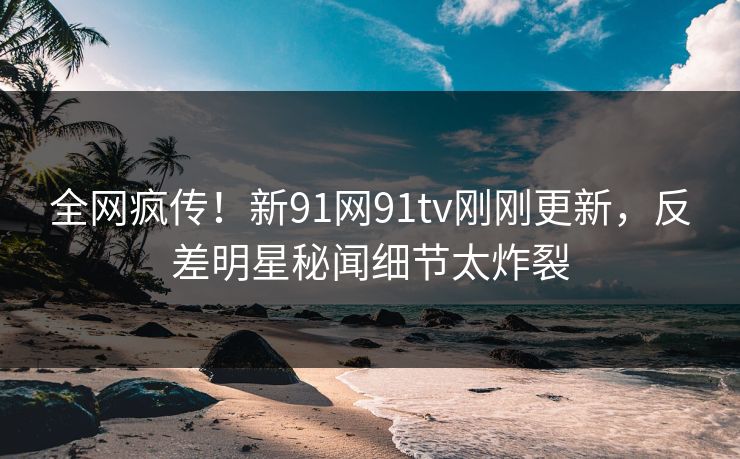 全网疯传！新91网91tv刚刚更新，反差明星秘闻细节太炸裂