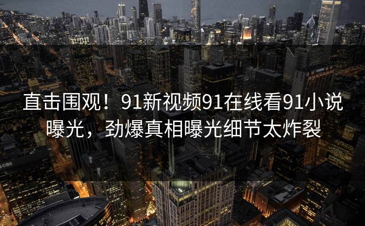 直击围观！91新视频91在线看91小说曝光，劲爆真相曝光细节太炸裂