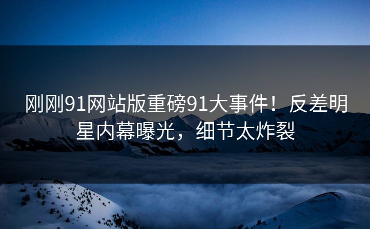刚刚91网站版重磅91大事件！反差明星内幕曝光，细节太炸裂
