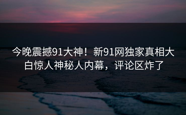 今晚震撼91大神！新91网独家真相大白惊人神秘人内幕，评论区炸了