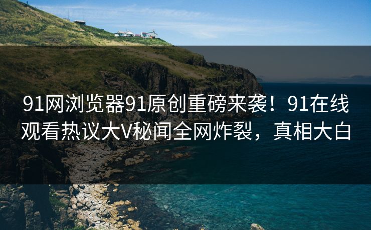 91网浏览器91原创重磅来袭！91在线观看热议大V秘闻全网炸裂，真相大白