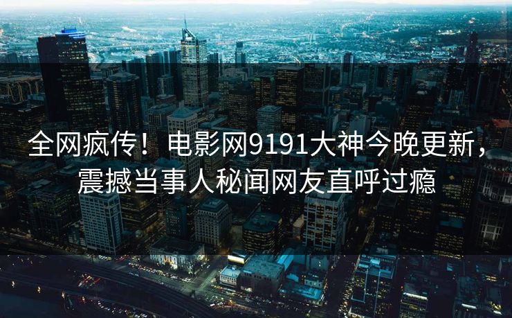 全网疯传！电影网9191大神今晚更新，震撼当事人秘闻网友直呼过瘾