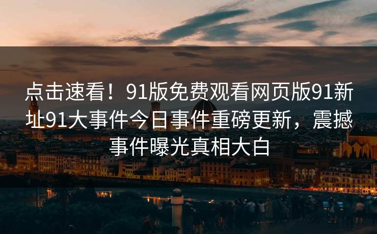 点击速看！91版免费观看网页版91新址91大事件今日事件重磅更新，震撼事件曝光真相大白