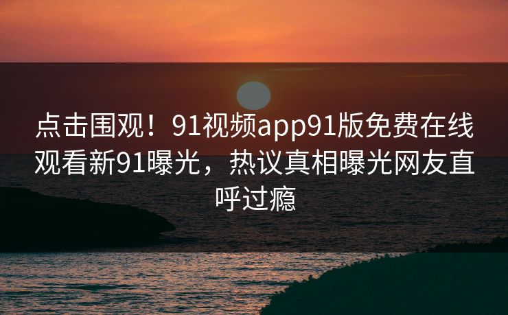 点击围观！91视频app91版免费在线观看新91曝光，热议真相曝光网友直呼过瘾
