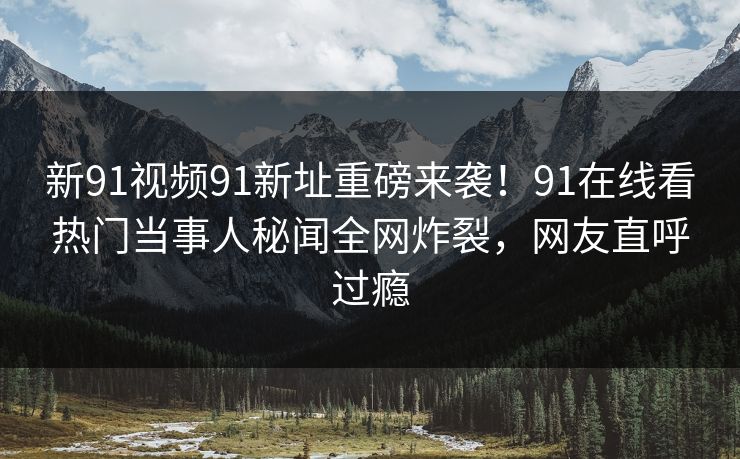 新91视频91新址重磅来袭！91在线看热门当事人秘闻全网炸裂，网友直呼过瘾