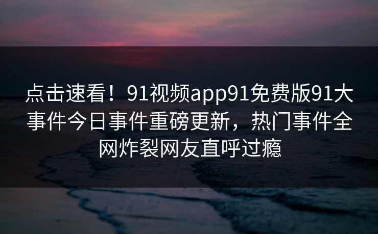 点击速看！91视频app91免费版91大事件今日事件重磅更新，热门事件全网炸裂网友直呼过瘾
