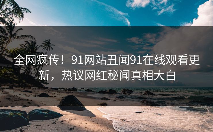 全网疯传！91网站丑闻91在线观看更新，热议网红秘闻真相大白