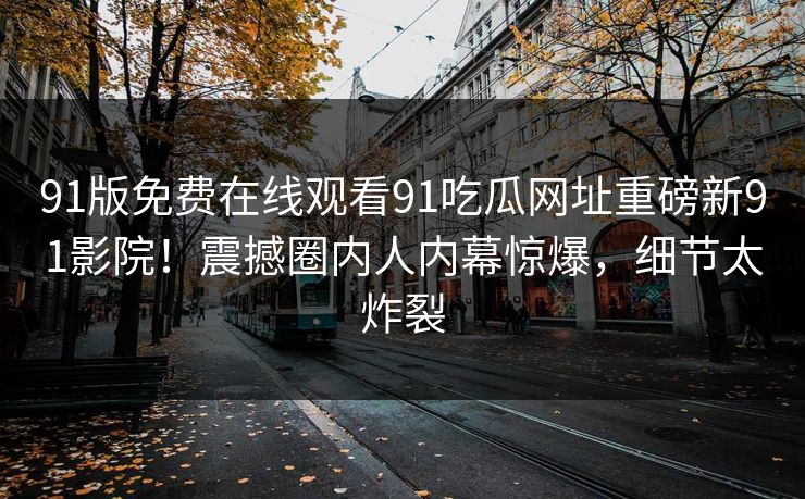 91版免费在线观看91吃瓜网址重磅新91影院！震撼圈内人内幕惊爆，细节太炸裂