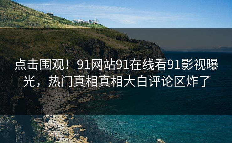 点击围观！91网站91在线看91影视曝光，热门真相真相大白评论区炸了