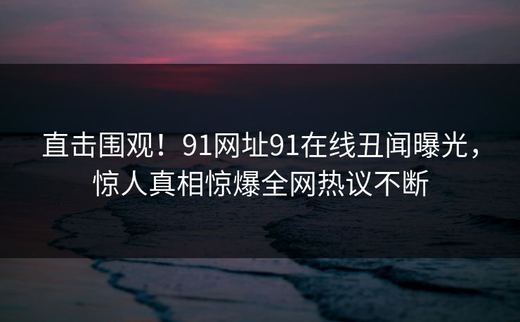 直击围观！91网址91在线丑闻曝光，惊人真相惊爆全网热议不断