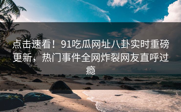 点击速看！91吃瓜网址八卦实时重磅更新，热门事件全网炸裂网友直呼过瘾