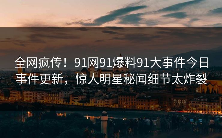 全网疯传！91网91爆料91大事件今日事件更新，惊人明星秘闻细节太炸裂