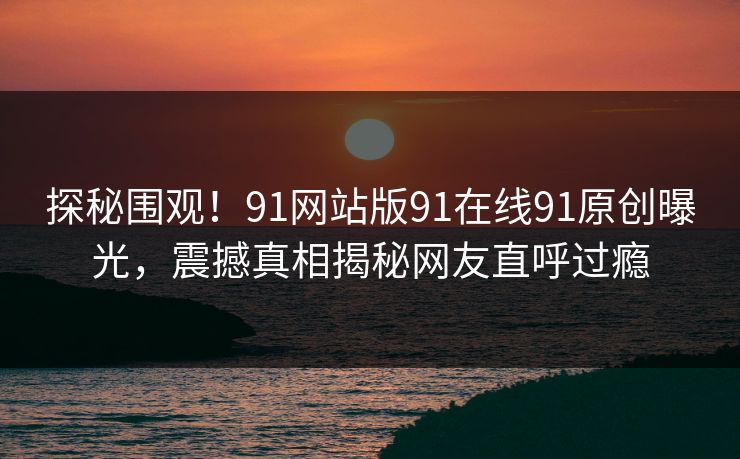 探秘围观！91网站版91在线91原创曝光，震撼真相揭秘网友直呼过瘾