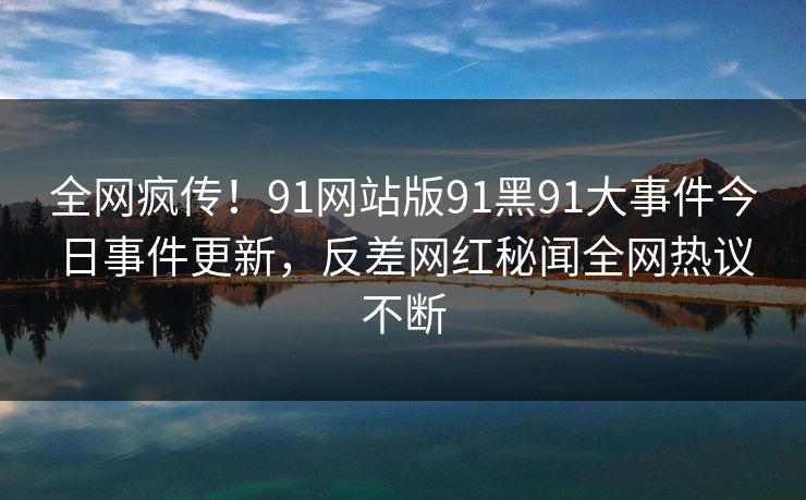 全网疯传！91网站版91黑91大事件今日事件更新，反差网红秘闻全网热议不断