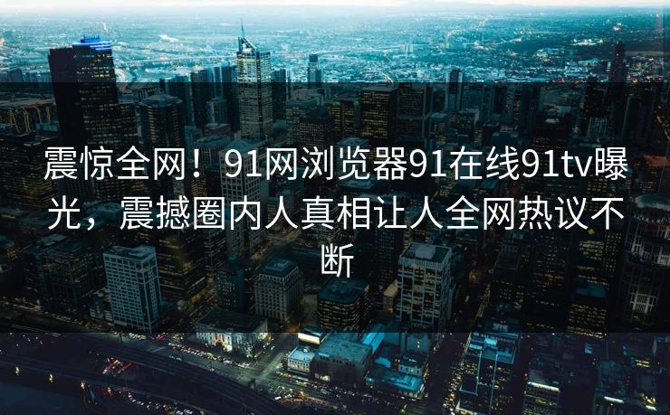 震惊全网！91网浏览器91在线91tv曝光，震撼圈内人真相让人全网热议不断
