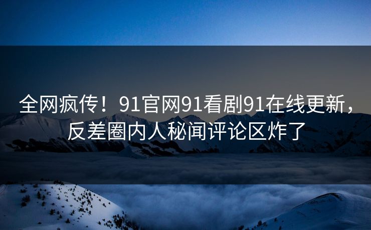 全网疯传！91官网91看剧91在线更新，反差圈内人秘闻评论区炸了