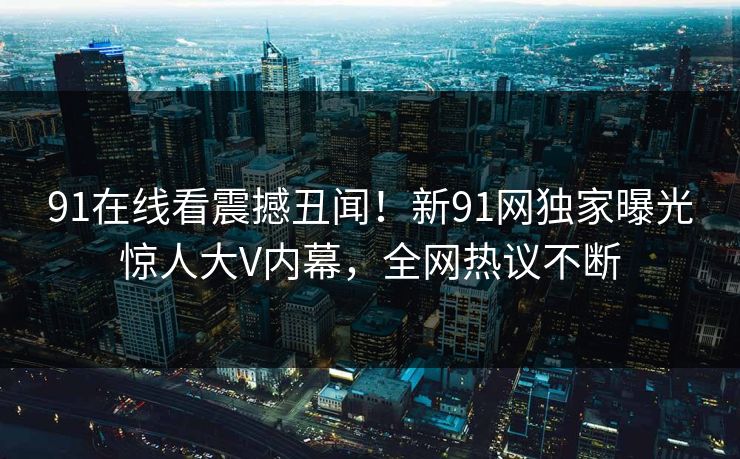 91在线看震撼丑闻！新91网独家曝光惊人大V内幕，全网热议不断