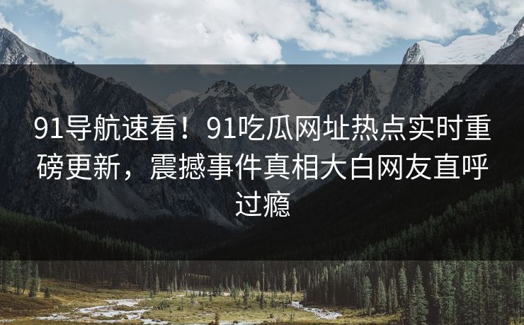 91导航速看！91吃瓜网址热点实时重磅更新，震撼事件真相大白网友直呼过瘾