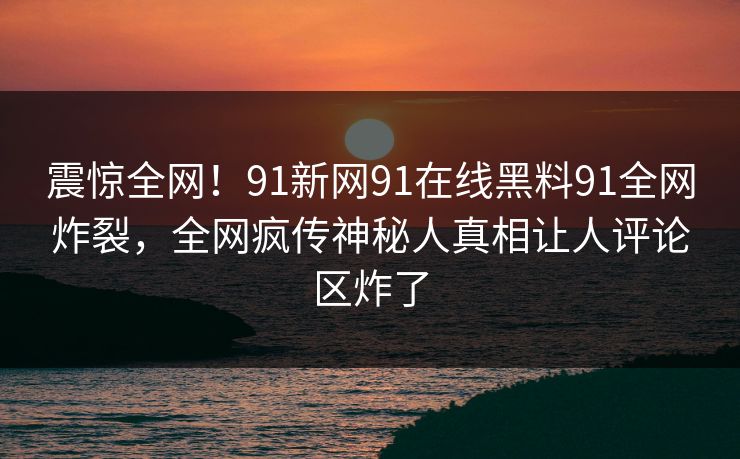 震惊全网！91新网91在线黑料91全网炸裂，全网疯传神秘人真相让人评论区炸了