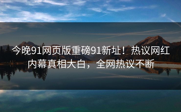 今晚91网页版重磅91新址！热议网红内幕真相大白，全网热议不断