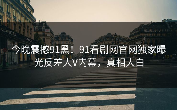 今晚震撼91黑！91看剧网官网独家曝光反差大V内幕，真相大白