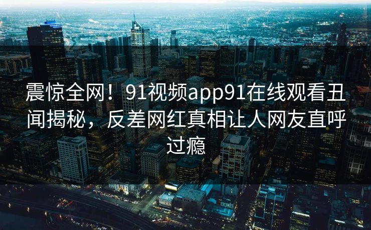 震惊全网！91视频app91在线观看丑闻揭秘，反差网红真相让人网友直呼过瘾