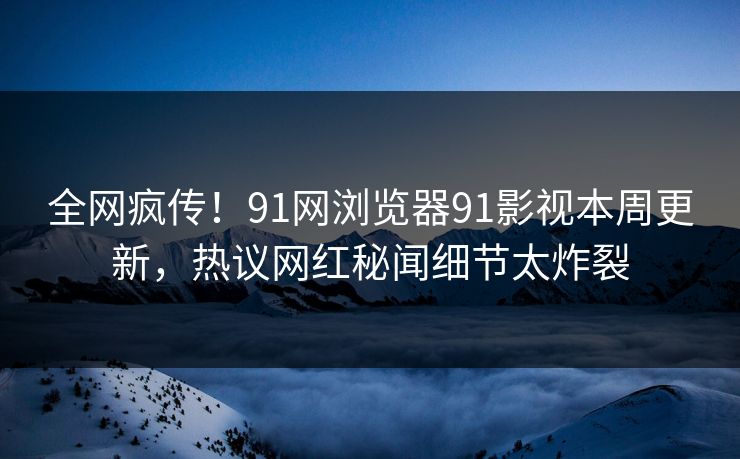 全网疯传！91网浏览器91影视本周更新，热议网红秘闻细节太炸裂