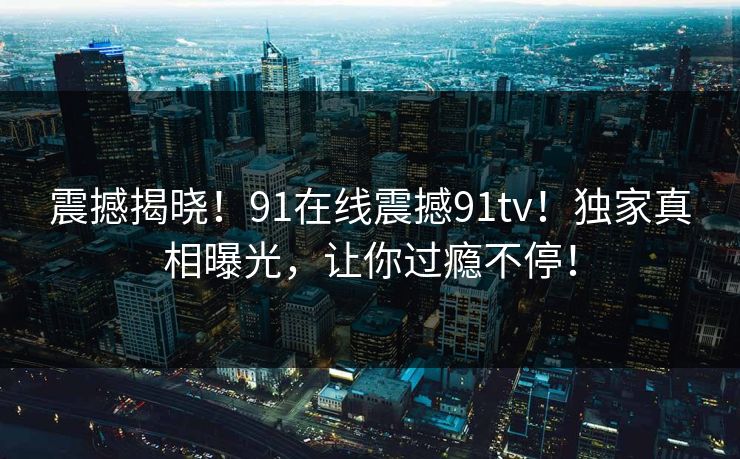 震撼揭晓！91在线震撼91tv！独家真相曝光，让你过瘾不停！