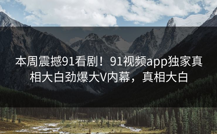 本周震撼91看剧！91视频app独家真相大白劲爆大V内幕，真相大白