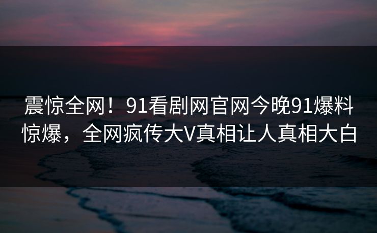 震惊全网！91看剧网官网今晚91爆料惊爆，全网疯传大V真相让人真相大白