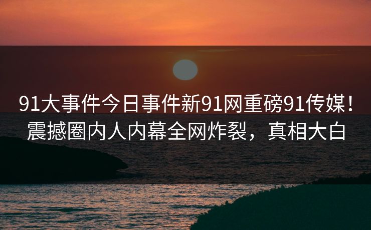 91大事件今日事件新91网重磅91传媒！震撼圈内人内幕全网炸裂，真相大白